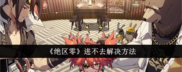 绝区零进不去怎么办_绝区零官方